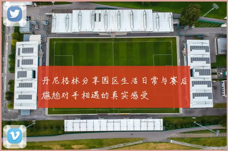 丹尼格林分享园区生活日常与赛后尴尬对手相遇的真实感受