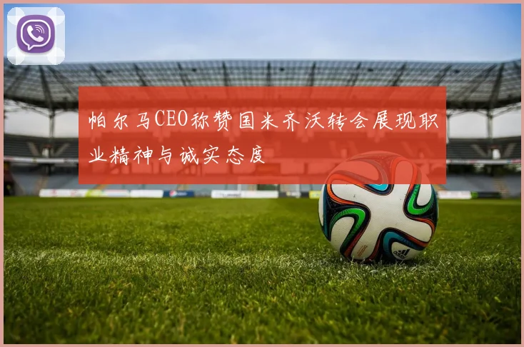 帕尔马CEO称赞国米齐沃转会展现职业精神与诚实态度