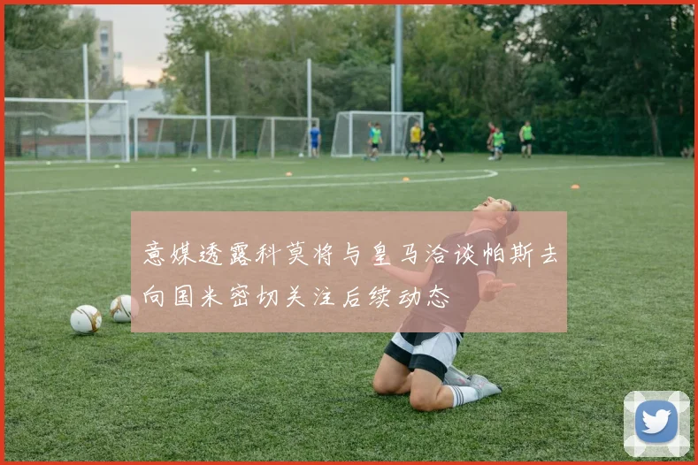 意媒透露科莫将与皇马洽谈帕斯去向国米密切关注后续动态