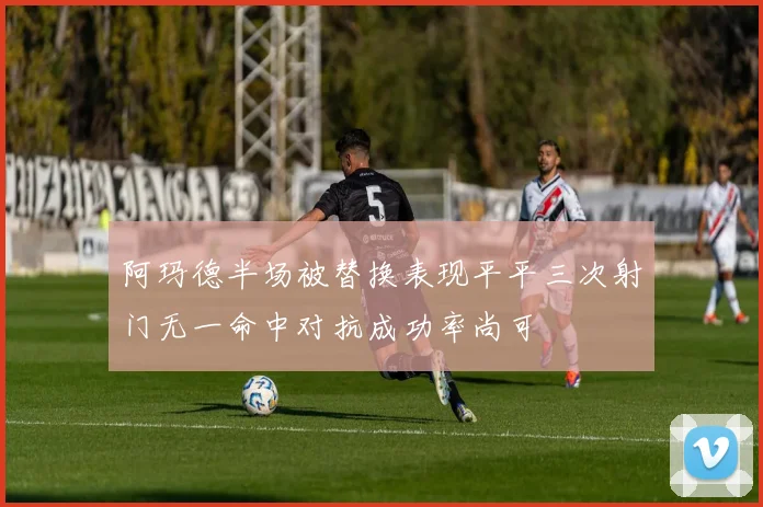 阿玛德半场被替换表现平平三次射门无一命中对抗成功率尚可