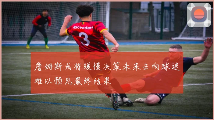 詹姆斯或将缓慢决策未来去向球迷难以预见最终结果