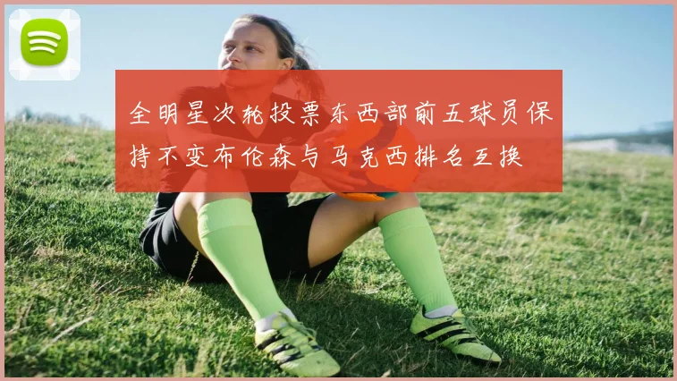 全明星次轮投票东西部前五球员保持不变布伦森与马克西排名互换