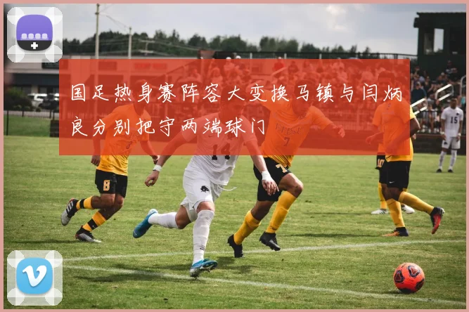 国足热身赛阵容大变换马镇与闫炳良分别把守两端球门
