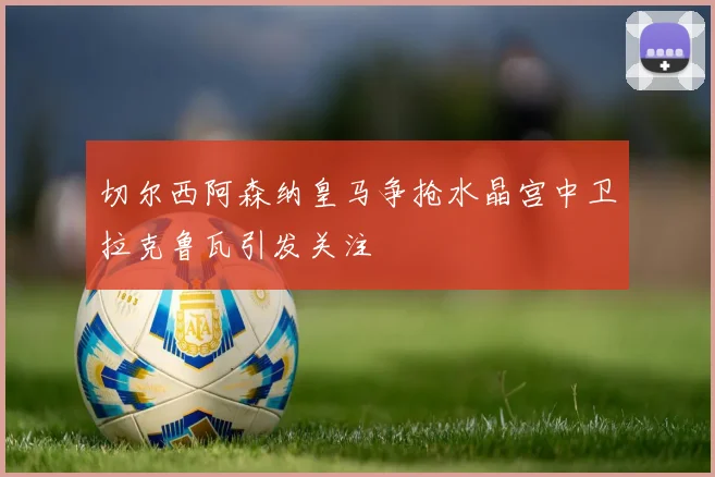 切尔西阿森纳皇马争抢水晶宫中卫拉克鲁瓦引发关注