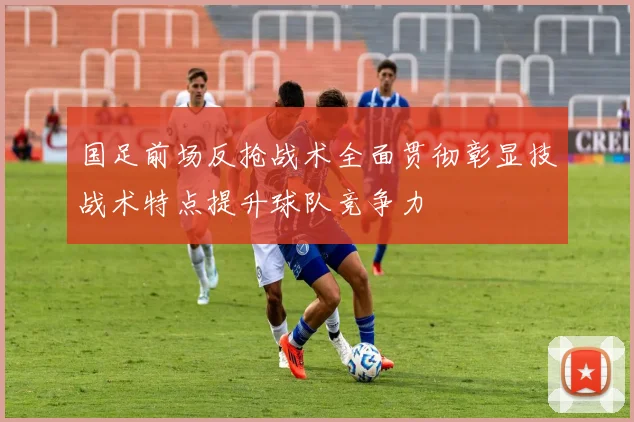 国足前场反抢战术全面贯彻彰显技战术特点提升球队竞争力