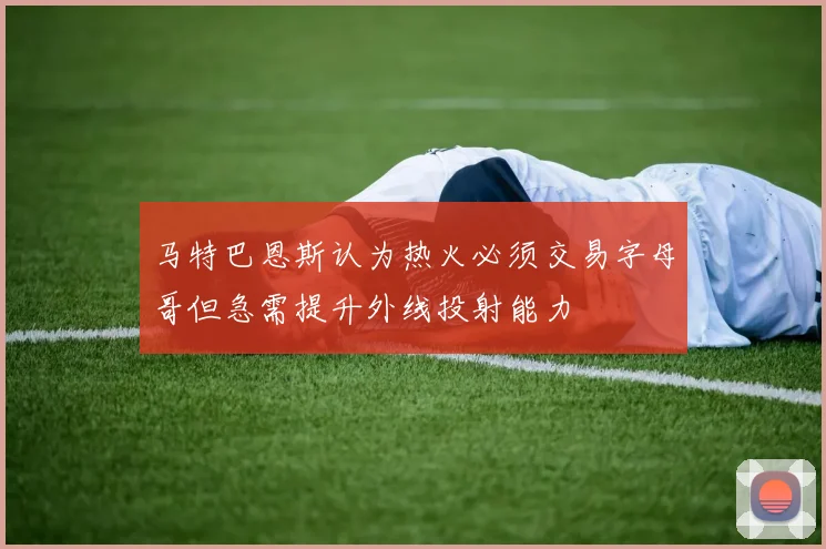 马特巴恩斯认为热火必须交易字母哥但急需提升外线投射能力