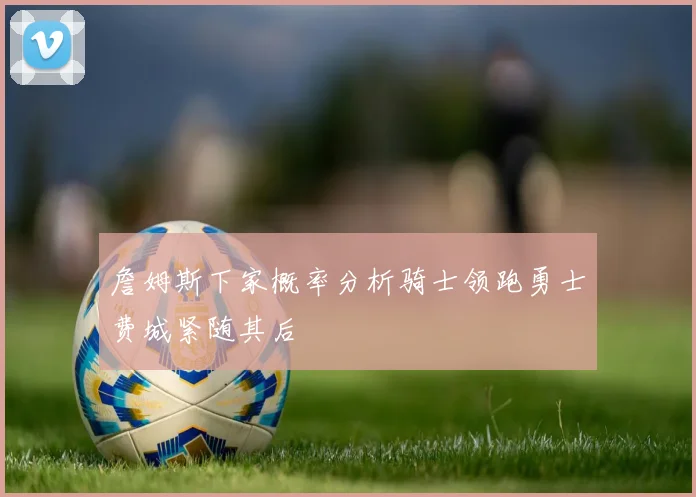 詹姆斯下家概率分析骑士领跑勇士费城紧随其后