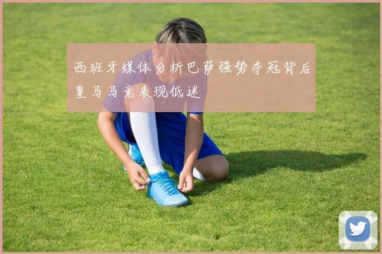 西班牙媒体分析巴萨强势夺冠背后皇马马竞表现低迷