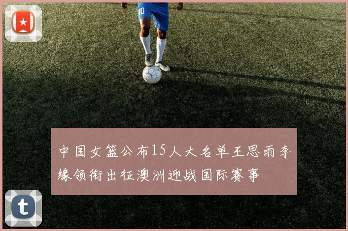 中国女篮公布15人大名单王思雨李缘领衔出征澳洲迎战国际赛事