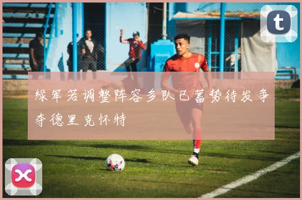 绿军若调整阵容多队已蓄势待发争夺德里克怀特