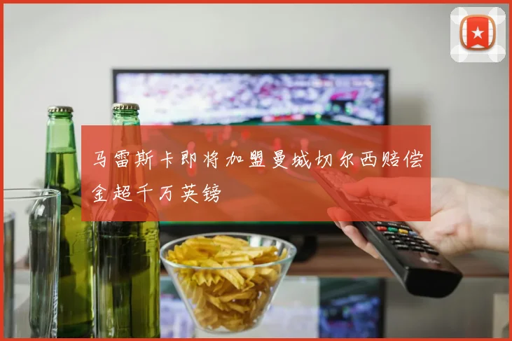 马雷斯卡即将加盟曼城切尔西赔偿金超千万英镑