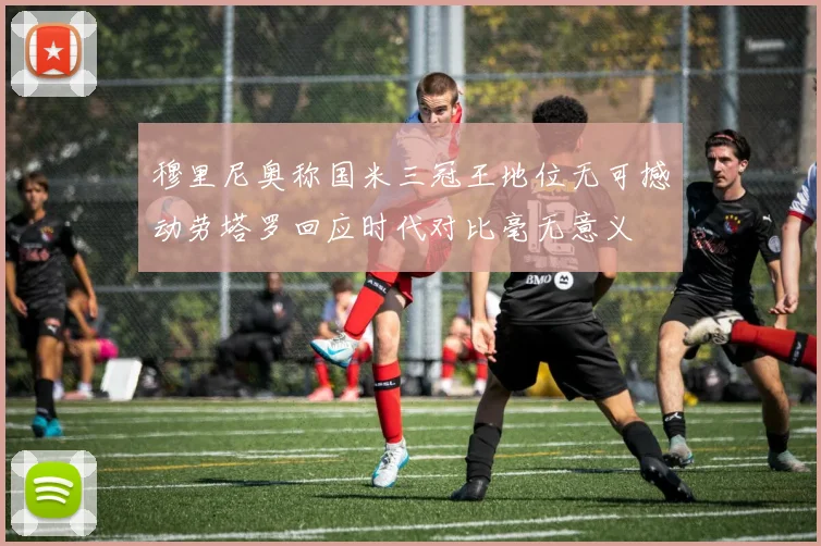 穆里尼奥称国米三冠王地位无可撼动劳塔罗回应时代对比毫无意义