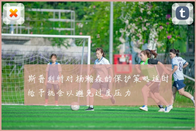 斯普利特对杨瀚森的保护策略适时给予机会以避免过度压力
