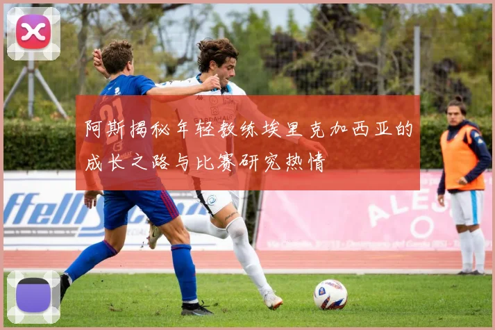 阿斯揭秘年轻教练埃里克加西亚的成长之路与比赛研究热情