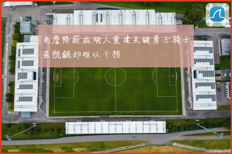 老詹降薪成湖人重建关键勇士骑士虽觊觎却难以干预