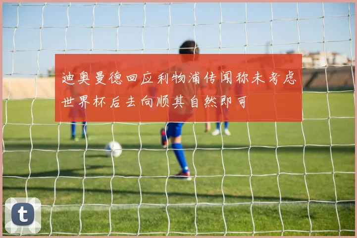 迪奥曼德回应利物浦传闻称未考虑世界杯后去向顺其自然即可
