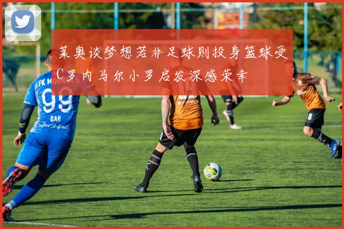 莱奥谈梦想若非足球则投身篮球受C罗内马尔小罗启发深感荣幸