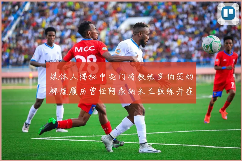 媒体人揭秘申花门将教练罗伯茨的辉煌履历曾任阿森纳米兰教练并在华夏执教