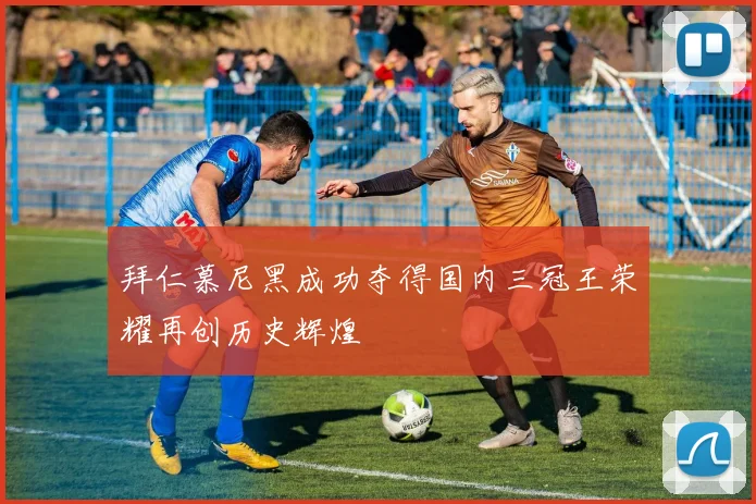 拜仁慕尼黑成功夺得国内三冠王荣耀再创历史辉煌
