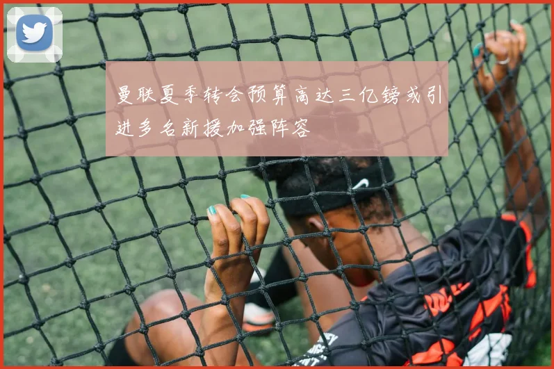 曼联夏季转会预算高达三亿镑或引进多名新援加强阵容