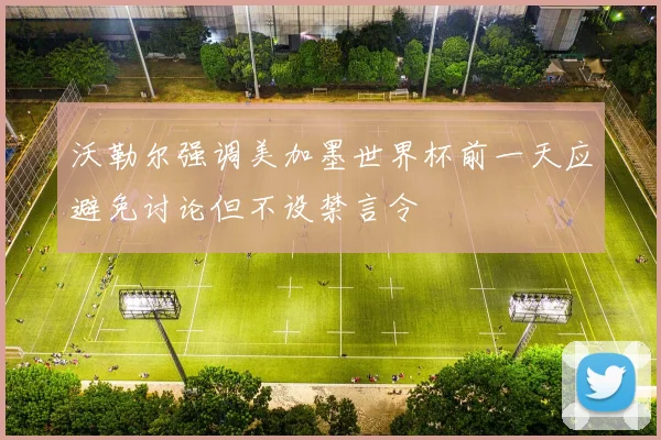 沃勒尔强调美加墨世界杯前一天应避免讨论但不设禁言令