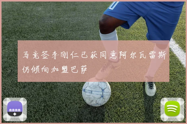 马竞签李刚仁已获同意阿尔瓦雷斯仍倾向加盟巴萨