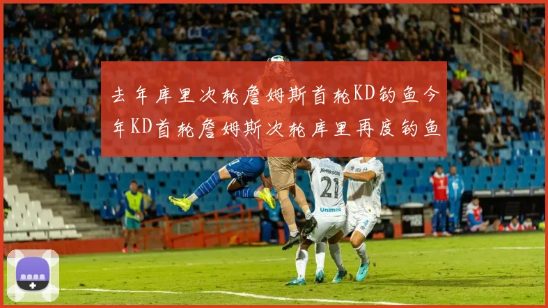 去年库里次轮詹姆斯首轮KD钓鱼今年KD首轮詹姆斯次轮库里再度钓鱼的奇妙对比
