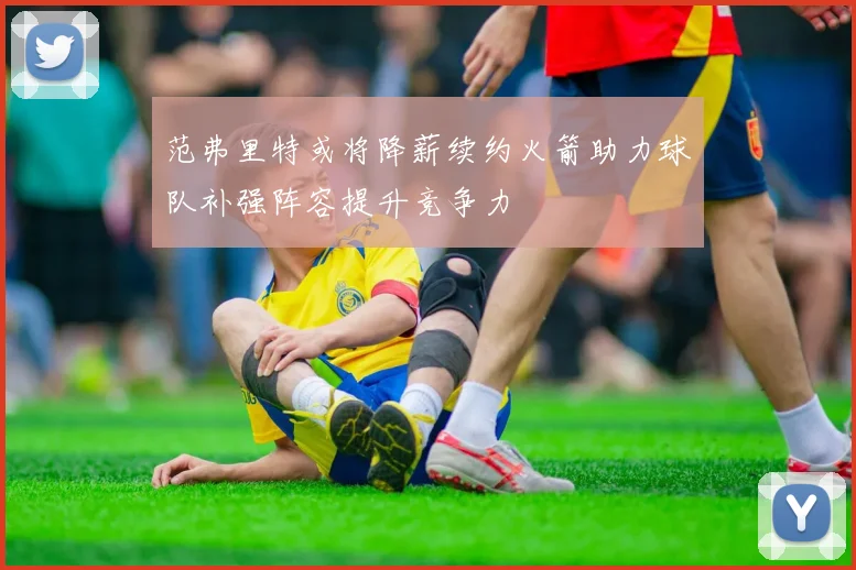 范弗里特或将降薪续约火箭助力球队补强阵容提升竞争力